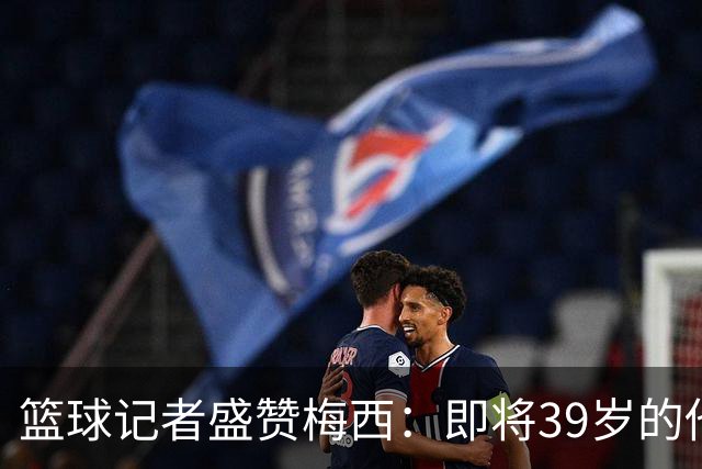 篮球记者盛赞梅西：即将39岁的他依旧无与伦比 梅西之后再无梅西